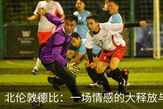 北伦敦德比：一场情感的大释放与新起点